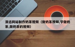 河南清远网站制作奶茶视频（做奶茶视频,学做奶茶,做奶茶的视频）